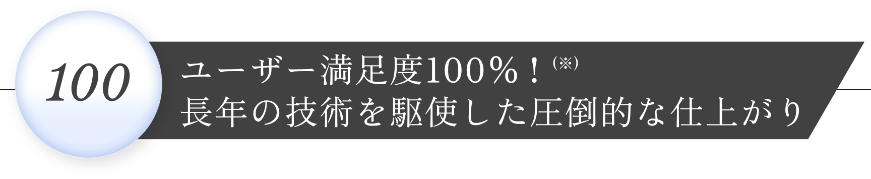 ユーザー満足度100%!(※)長年の技術を駆使した圧倒的な仕上がり